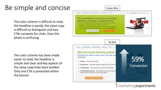 Be simple and concise
The color scheme is difficult to read,
the headline is wordy, the value copy
is difficult to distinguish and two
CTAs compete for clicks. Even the
photo is confusing.
The color scheme has been made
easier to read, the headline is
simple and clear and key aspects of
the value copy have been bolded.
Only one CTA is presented within
the banner.
From this
To this
59%
Conversion
 