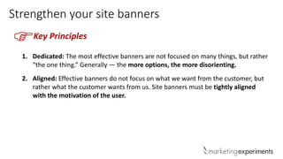 Strengthen your site banners
Key Principles
F
1. Dedicated: The most effective banners are not focused on many things, but rather
“the one thing.” Generally — the more options, the more disorienting.
2. Aligned: Effective banners do not focus on what we want from the customer, but
rather what the customer wants from us. Site banners must be tightly aligned
with the motivation of the user.
 