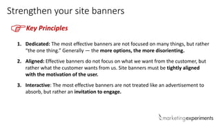 Strengthen your site banners
Key Principles
1. Dedicated: The most effective banners are not focused on many things, but rather
“the one thing.” Generally — the more options, the more disorienting.
2. Aligned: Effective banners do not focus on what we want from the customer, but
rather what the customer wants from us. Site banners must be tightly aligned
with the motivation of the user.
3. Interactive: The most effective banners are not treated like an advertisement to
absorb, but rather an invitation to engage.
F
 