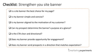  Is a site banner the best choice for my page?
 Is my banner simple and concise?
 Is my banner aligned to the motivation of my customer?
 Can my prospect determine the banner’s purpose at a glance?
 Is the CTA clear and directional?
 Does my banner provide opportunity for engagement?
 Does my banner send prospects in a direction that matches expectation?
Checklist: Strengthen you site banner
 