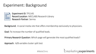 #WebClinic
Background: A social media site that offers membership exclusively to physicians.
Goal: To increase the number of qualified leads.
Primary Research Question: Which page will generate the most qualified leads?
Approach: A/B variable cluster split test
Experiment ID: TP1145
Record Location: MECLABS Research Library
Research Partner: Sermo
Experiment: Background
 