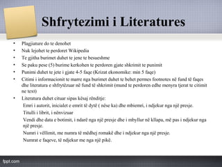 Shfrytezimi i Literatures
• Plagjiature do te denohet
• Nuk lejohet te perdoret Wikipedia
• Te gjitha burimet duhet te jene te besueshme
• Se paku pese (5) burime kerkohen te perdoren gjate shkrimit te punimit
• Punimi duhet te jete i gjate 4-5 faqe (Krizat ekonomike: min 5 faqe)
• Citimi i informacionit te marre nga burimet duhet te behet permes footnotes në fund të faqes
dhe literatura e shfrytëzuar në fund të shkrimit (mund te perdoren edhe menyra tjerat te citimit
ne text)
• Literatura duhet cituar sipas kësaj rënditje:
Emri i autorit, inicialet e emrit të dytë ( nëse ka) dhe mbiemri, i ndjekur nga një presje.
Titulli i librit, i nënvizuar
Vendi dhe data e botimit, i ndarë nga një presje dhe i mbyllur në kllapa, më pas i ndjekur nga
një presje.
Numri i vëllimit, me numra të mëdhej romakë dhe i ndjekur nga një presje.
Numrat e faqeve, të ndjekur me nga një pikë.
 