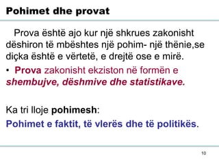10
Pohimet dhe provat
Prova është ajo kur një shkrues zakonisht
dëshiron të mbështes një pohim- një thënie,se
diçka është e vërtetë, e drejtë ose e mirë.
• Prova zakonisht ekziston në formën e
shembujve, dëshmive dhe statistikave.
Ka tri lloje pohimesh:
Pohimet e faktit, të vlerës dhe të politikës.
 