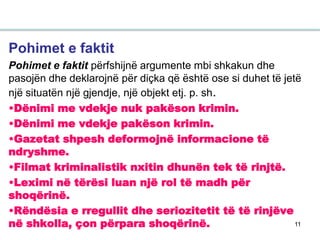 11
Pohimet e faktit
Pohimet e faktit përfshijnë argumente mbi shkakun dhe
pasojën dhe deklarojnë për diçka që është ose si duhet të jetë
një situatën një gjendje, një objekt etj. p. sh.
•Dënimi me vdekje nuk pakëson krimin.
•Dënimi me vdekje pakëson krimin.
•Gazetat shpesh deformojnë informacione të
ndryshme.
•Filmat kriminalistik nxitin dhunën tek të rinjtë.
•Leximi në tërësi luan një rol të madh për
shoqërinë.
•Rëndësia e rregullit dhe seriozitetit të të rinjëve
në shkolla, çon përpara shoqërinë.
 