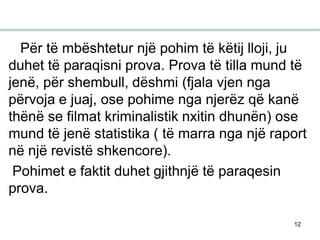 12
Për të mbështetur një pohim të këtij lloji, ju
duhet të paraqisni prova. Prova të tilla mund të
jenë, për shembull, dëshmi (fjala vjen nga
përvoja e juaj, ose pohime nga njerëz që kanë
thënë se filmat kriminalistik nxitin dhunën) ose
mund të jenë statistika ( të marra nga një raport
në një revistë shkencore).
Pohimet e faktit duhet gjithnjë të paraqesin
prova.
 