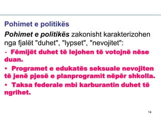 14
Pohimet e politikës
Pohimet e politikës zakonisht karakterizohen
nga fjalët "duhet", "lypset", "nevojitet":
• Fëmijët duhet të lejohen të votojnë nëse
duan.
• Programet e edukatës seksuale nevojiten
të jenë pjesë e planprogramit nëpër shkolla.
• Taksa federale mbi karburantin duhet të
ngrihet.
 