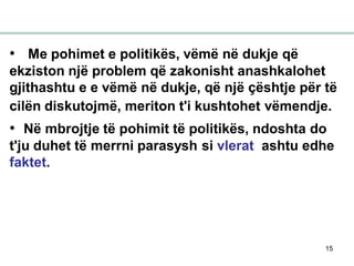 15
• Me pohimet e politikës, vëmë në dukje që
ekziston një problem që zakonisht anashkalohet
gjithashtu e e vëmë në dukje, që një çështje për të
cilën diskutojmë, meriton t'i kushtohet vëmendje.
• Në mbrojtje të pohimit të politikës, ndoshta do
t'ju duhet të merrni parasysh si vlerat ashtu edhe
faktet.
 