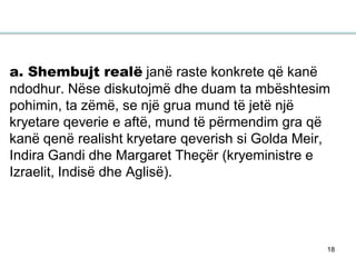18
a. Shembujt realë janë raste konkrete që kanë
ndodhur. Nëse diskutojmë dhe duam ta mbështesim
pohimin, ta zëmë, se një grua mund të jetë një
kryetare qeverie e aftë, mund të përmendim gra që
kanë qenë realisht kryetare qeverish si Golda Meir,
Indira Gandi dhe Margaret Theçër (kryeministre e
Izraelit, Indisë dhe Aglisë).
 