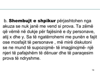19
b. Shembujt e shpikur përjashtohen nga
akuza se nuk janë me vend si prova. Ta zëmë
që vëmë në dukje për fajësinë e dy personave,
atij x dhe y. Sa të ngatërrohemi me punën e fajit
ose mosfajit të personave , më mirë diskutoni
se ne mund të supozojmë- të imagjinojmë- një
njeri të pafajshëm të dënuar dhe të paraqesim
prova të ndryshme.
 