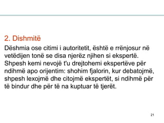 21
2. Dishmitë
Dëshmia ose citimi i autoritetit, është e rrënjosur në
vetëdijen tonë se disa njerëz njihen si ekspertë.
Shpesh kemi nevojë t'u drejtohemi ekspertëve për
ndihmë apo orijentim: shohim fjalorin, kur debatojmë,
shpesh lexojmë dhe citojmë ekspertët, si ndihmë për
të bindur dhe për të na kuptuar të tjerët.
 