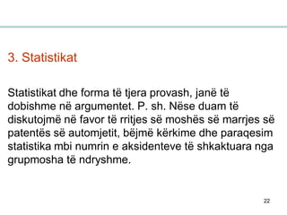 22
3. Statistikat
Statistikat dhe forma të tjera provash, janë të
dobishme në argumentet. P. sh. Nëse duam të
diskutojmë në favor të rritjes së moshës së marrjes së
patentës së automjetit, bëjmë kërkime dhe paraqesim
statistika mbi numrin e aksidenteve të shkaktuara nga
grupmosha të ndryshme.
 