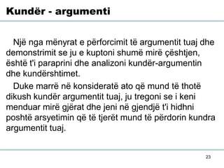 23
Kundër - argumenti
Një nga mënyrat e përforcimit të argumentit tuaj dhe
demonstrimit se ju e kuptoni shumë mirë çështjen,
është t'i paraprini dhe analizoni kundër-argumentin
dhe kundërshtimet.
Duke marrë në konsideratë ato që mund të thotë
dikush kundër argumentit tuaj, ju tregoni se i keni
menduar mirë gjërat dhe jeni në gjendjë t'i hidhni
poshtë arsyetimin që të tjerët mund të përdorin kundra
argumentit tuaj.
 