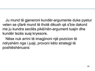 24
Ju mund të gjeneroni kundër-argumente duke pyetur
veten se çfarë mund të thotë dikush që s'bie dakord
me ju kundra secilës pikë/nën-argument tuajin dhe
kundër tezës suaj kryesore.
Nëse nuk arrini të imagjinoni një pozicion të
ndryshëm nga i juaji, provoni këto strategji të
poshtëshënuara:
 