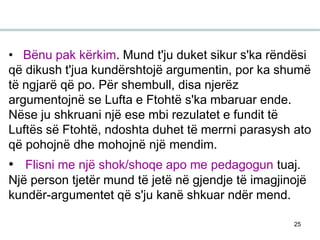 25
• Bënu pak kërkim. Mund t'ju duket sikur s'ka rëndësi
që dikush t'jua kundërshtojë argumentin, por ka shumë
të ngjarë që po. Për shembull, disa njerëz
argumentojnë se Lufta e Ftohtë s'ka mbaruar ende.
Nëse ju shkruani një ese mbi rezulatet e fundit të
Luftës së Ftohtë, ndoshta duhet të merrni parasysh ato
që pohojnë dhe mohojnë një mendim.
• Flisni me një shok/shoqe apo me pedagogun tuaj.
Një person tjetër mund të jetë në gjendje të imagjinojë
kundër-argumentet që s'ju kanë shkuar ndër mend.
 