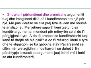 26
• Shqyrtoni përfundimet dhe premisat e argumentit
tuaj dhe imagjinoni dikë që i kundërshton ato një për
një. Më pas vlerëso se cila prej tyre ia vlen më shumë
të analizohet. Menjëherë sapo t'i keni gjetur disa
kundër-argumente, mendoni për mënyrën se si do t'i
përgjigjeni atyre. A do të pranoni se kundërshtarët tuaj
kanë të drejtë në një pikë? A do t'i refuzoni idetë e tyre
dhe të shpjegoni se ku gabojnë ata? Pavarësisht se
cilën mënyrë zgjidhni, mos harroni se duhet t'i lini
përshtypje lexuesit se argumenti juaj është më i fortë
se ata kundërshtarë.
 