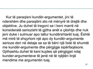 27
Kur të paraqisni kundër-argumentet, jini të
ndershëm dhe paraqitini ato në mënyrë të drejtë dhe
objektive. Ju duhet të tregoni se i keni marrë në
konsideratë seriozisht të gjitha anët e çështjs dhe nuk
jeni duke i sulmuar apo tallur kundërshtarët tuaj. Është
më mirë të shqyrtoni një apo dy kundër-argumente
serioze deri në detaje se sa të bëni një listë të shumtë
me kundër-argumente dhe përgjigje sipërfaqësore.
Gjithashtu duhet të keni kujdes që përgjigjet ndaj
kunder-argumenteve të jenë në të njëjtën linjë
mendime me argumentin tuaj.
 