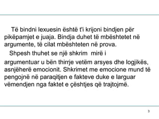 3
Të bindni lexuesin është t'i krijoni bindjen për
pikëpamjet e juaja. Bindja duhet të mbështetet në
argumente, të cilat mbështeten në prova.
Shpesh thuhet se një shkrim mirë i
argumentuar u bën thirrje vetëm arsyes dhe logjikës,
asnjëherë emocionit. Shkrimet me emocione mund të
pengojnë në paraqitjen e fakteve duke e larguar
vëmendjen nga faktet e çështjes që trajtojmë.
 