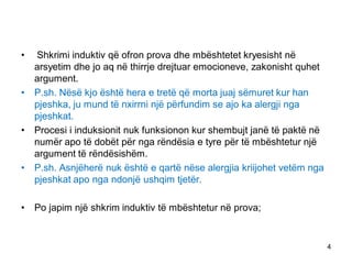 • Shkrimi induktiv që ofron prova dhe mbështetet kryesisht në
arsyetim dhe jo aq në thirrje drejtuar emocioneve, zakonisht quhet
argument.
• P.sh. Nësë kjo është hera e tretë që morta juaj sëmuret kur han
pjeshka, ju mund të nxirrni një përfundim se ajo ka alergji nga
pjeshkat.
• Procesi i induksionit nuk funksionon kur shembujt janë të paktë në
numër apo të dobët për nga rëndësia e tyre për të mbështetur një
argument të rëndësishëm.
• P.sh. Asnjëherë nuk është e qartë nëse alergjia kriijohet vetëm nga
pjeshkat apo nga ndonjë ushqim tjetër.
• Po japim një shkrim induktiv të mbështetur në prova;
4
 