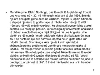 • Mund të quhet Efekti Northrige, pas tërmetit të fuqishëm që tronditi
Los Anxhelos në 4:30, në mëngjesin e janarit të vitit 1994. Brenda
një ore dhe gjatë gjithë ditës në vazhdim, mjekët ju jepnin ndihmën
e shpejtë njerëzve te goditur apo të mbetur nën rrënoja të cilët i
rrëmbeu një valë e dytë vdekjesh, ku shkaktari kryesor ishte ataku i
zemrës. Në muajt që pasuan, kërkues nga dy universitete analizuan
të dhënat e mbledhura nga mjekët ligjorë në Los Angjelos dhe
gjetën se një numër i madh vdekjesh kishte si shkak zemrën, nga
15.6 që është në një ditë normale, ndërsa në 51 gjatë ditës kur
ndodhi tërmeti. Shumë nga këta njerëz kishin një histori
shëndetësore me probleme në zemër ose me presion gjaku të
luhatur. Por ata që vdiqën nuk ishin goditur ose nuk kishin mbetur
nën rrenoja. Shtrohet pyetja: pse vdiqën? Nëse flasim me të njejtën
gjuhë si artikulli në Gazetën Mjekësore të Anglisë së Rë, “stresi
emocional mund të përshpejtojë atakun kardiak në njerëz që janë të
predispozuar për një të tillë”. E thënë më thjesht, ata ishin trembur
për vdekje.
5
 