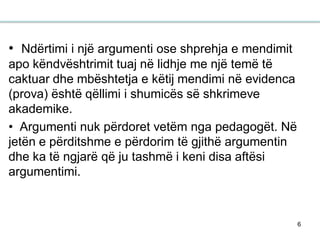 6
• Ndërtimi i një argumenti ose shprehja e mendimit
apo këndvështrimit tuaj në lidhje me një temë të
caktuar dhe mbështetja e këtij mendimi në evidenca
(prova) është qëllimi i shumicës së shkrimeve
akademike.
• Argumenti nuk përdoret vetëm nga pedagogët. Në
jetën e përditshme e përdorim të gjithë argumentin
dhe ka të ngjarë që ju tashmë i keni disa aftësi
argumentimi.
 