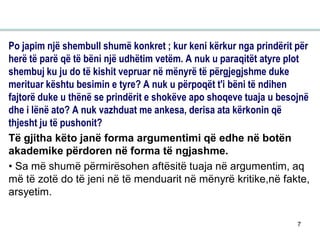 7
Po japim një shembull shumë konkret ; kur keni kërkur nga prindërit për
herë të parë që të bëni një udhëtim vetëm. A nuk u paraqitët atyre plot
shembuj ku ju do të kishit vepruar në mënyrë të përgjegjshme duke
merituar kështu besimin e tyre? A nuk u përpoqët t'i bëni të ndihen
fajtorë duke u thënë se prindërit e shokëve apo shoqeve tuaja u besojnë
dhe i lënë ato? A nuk vazhduat me ankesa, derisa ata kërkonin që
thjesht ju të pushonit?
Të gjitha këto janë forma argumentimi që edhe në botën
akademike përdoren në forma të ngjashme.
• Sa më shumë përmirësohen aftësitë tuaja në argumentim, aq
më të zotë do të jeni në të menduarit në mënyrë kritike,në fakte,
arsyetim.
 