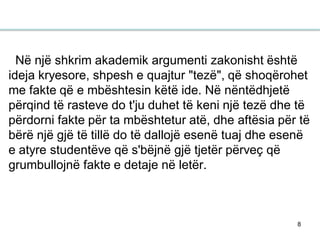 8
Në një shkrim akademik argumenti zakonisht është
ideja kryesore, shpesh e quajtur "tezë", që shoqërohet
me fakte që e mbështesin këtë ide. Në nëntëdhjetë
përqind të rasteve do t'ju duhet të keni një tezë dhe të
përdorni fakte për ta mbështetur atë, dhe aftësia për të
bërë një gjë të tillë do të dallojë esenë tuaj dhe esenë
e atyre studentëve që s'bëjnë gjë tjetër përveç që
grumbullojnë fakte e detaje në letër.
 