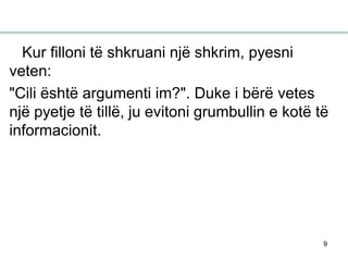 9
Kur filloni të shkruani një shkrim, pyesni
veten:
"Cili është argumenti im?". Duke i bërë vetes
një pyetje të tillë, ju evitoni grumbullin e kotë të
informacionit.
 