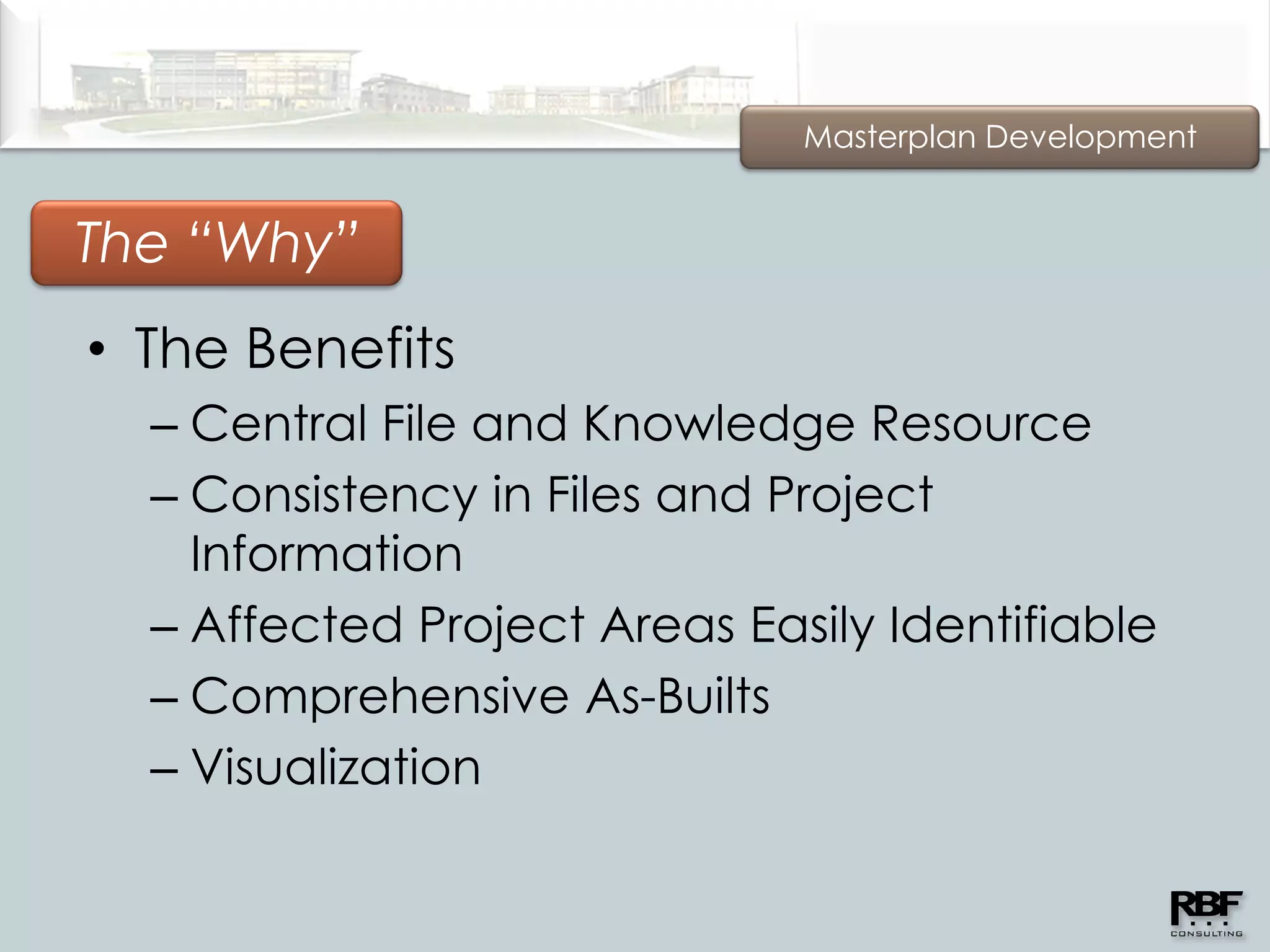 Masterplan Development


The “Why”
• The Benefits
  – Central File and Knowledge Resource
  – Consistency in Files and Project
    Information
  – Affected Project Areas Easily Identifiable
  – Comprehensive As-Builts
  – Visualization
 