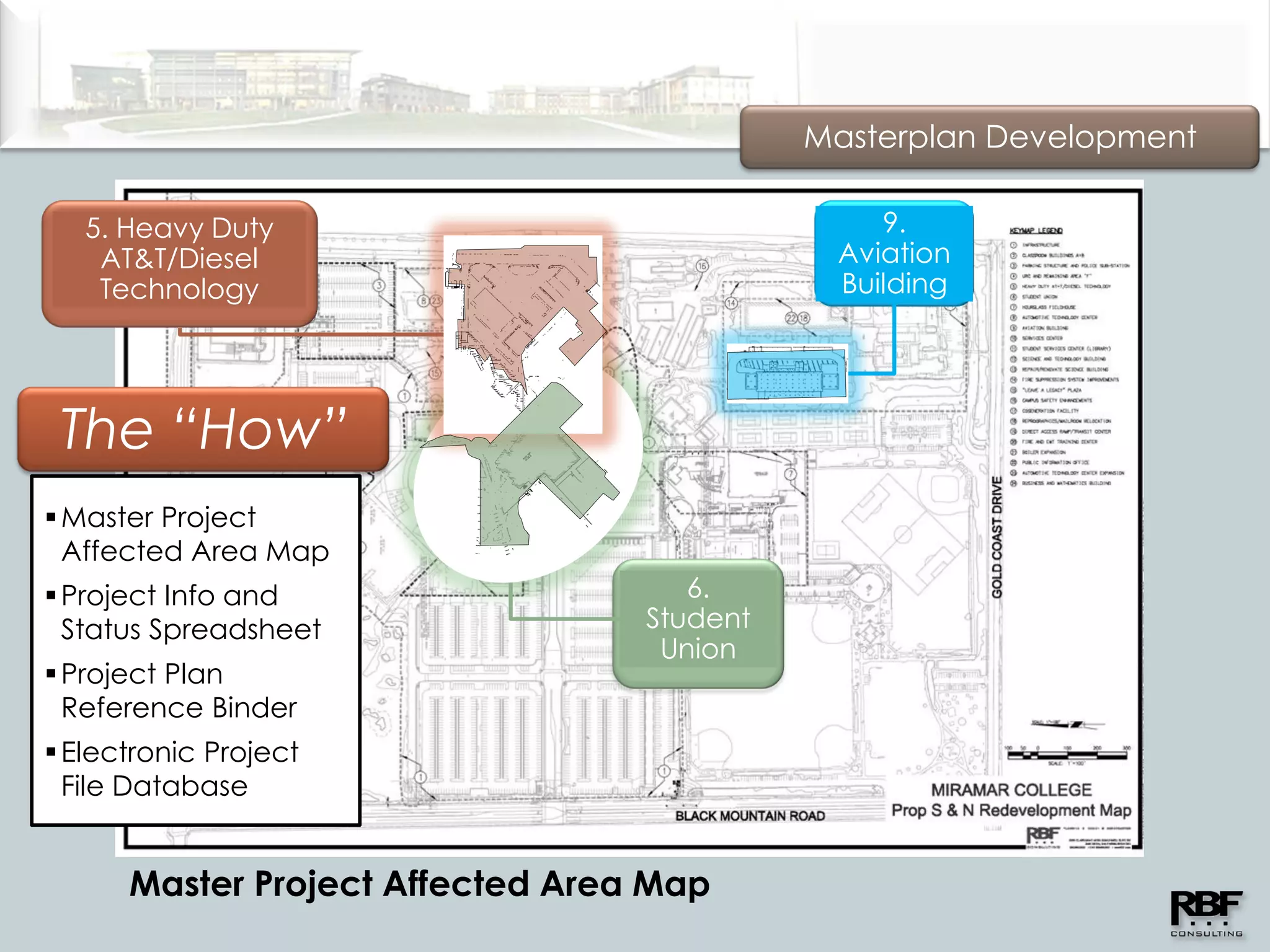 Masterplan Development

   5. Heavy Duty                                9.
    AT&T/Diesel                              Aviation
    Technology                               Building




 The “How”
 Master Project
  Affected Area Map
 Project Info and                   6.
  Status Spreadsheet              Student
                                   Union
 Project Plan
  Reference Binder
 Electronic Project
  File Database


      Master Project Affected Area Map
 