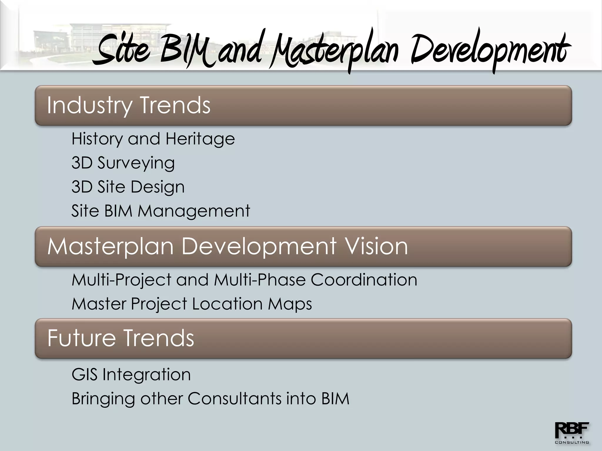 Site BIM and Masterplan Development
Industry Trends
  History and Heritage
  3D Surveying
  3D Site Design
  Site BIM Management

Masterplan Development Vision
  Multi-Project and Multi-Phase Coordination
  Master Project Location Maps

Future Trends
  GIS Integration
  Bringing other Consultants into BIM
 