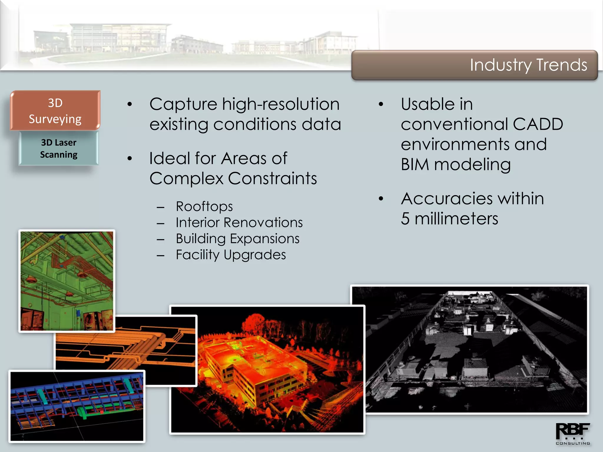 Industry Trends

   3D       • Capture high-resolution     • Usable in
Surveying
              existing conditions data      conventional CADD
 3D Laser                                   environments and
 Scanning
            • Ideal for Areas of            BIM modeling
              Complex Constraints
               –   Rooftops
                                          • Accuracies within
               –   Interior Renovations     5 millimeters
               –   Building Expansions
               –   Facility Upgrades
 