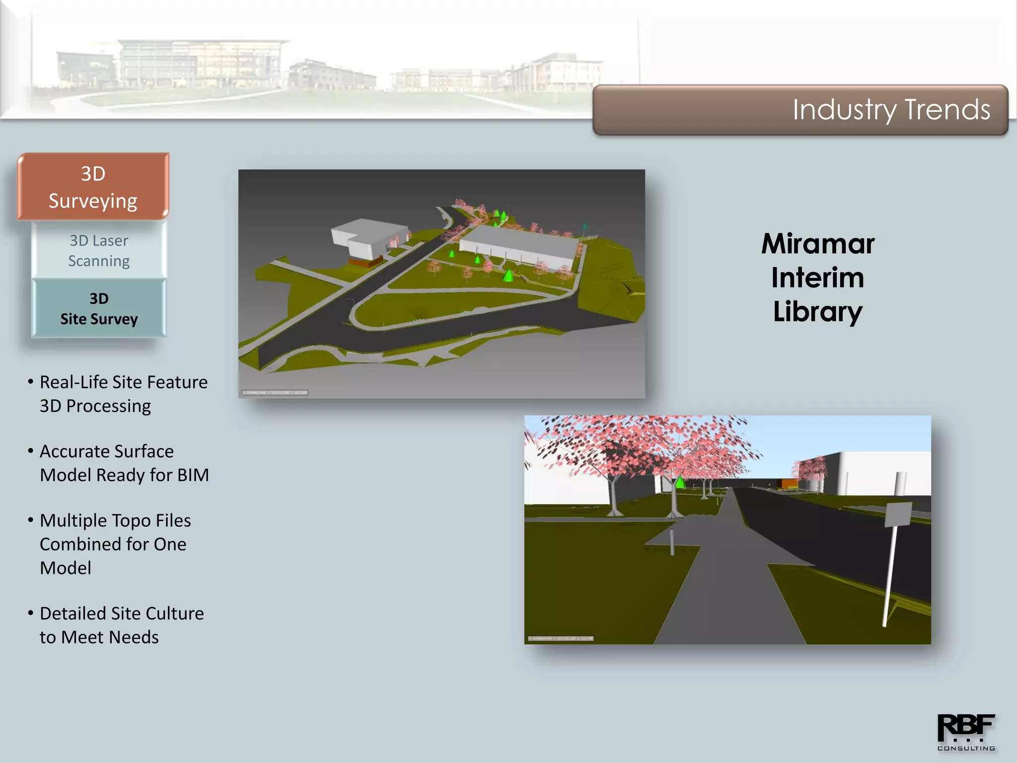 Industry Trends

     3D
  Surveying
     3D Laser
     Scanning
                           Miramar
                           Interim
         3D
    Site Survey            Library

• Real-Life Site Feature
  3D Processing

• Accurate Surface
  Model Ready for BIM

• Multiple Topo Files
  Combined for One
  Model

• Detailed Site Culture
  to Meet Needs
 