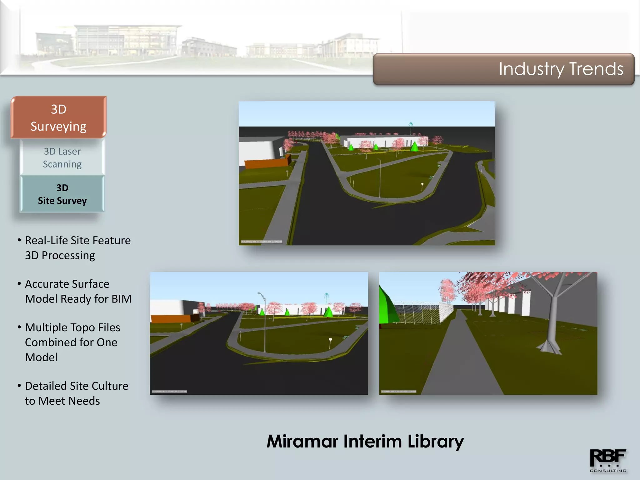 Industry Trends

     3D
  Surveying
     3D Laser
     Scanning

         3D
    Site Survey


• Real-Life Site Feature
  3D Processing

• Accurate Surface
  Model Ready for BIM

• Multiple Topo Files
  Combined for One
  Model

• Detailed Site Culture
  to Meet Needs


                           Miramar Interim Library
 