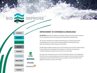 IMPROVEMENT BY EXPERIENCE & KNOWLEDGE 
BIO IMPROVE develops and implements intelligent ‘improvement-based’ software solutions 
for the management, control and optimization of Waste Water Treatment Plants. 
The company originated from the Biosim Networking Group, a leading Finnish-based 
consulting group, with a track record of working together on Environmental Issues 
within the Scandinavian forest Industry for over 30 years. 
We offer highly qualified consulting services and IT solutions for waste water treatment plants, 
for both industry and municipalities. Few companies can offer the same experience, 
in-depth knowledge and professional resources as we can do today. 
Our supervisory control systems are in use in the Pulp & Paper Industry since the beginning 
of the 90´s and our achieved purification results are unbeaten. And on the basis of achieved 
improvement results for energy and chemical consumption, we have been able to show 
payback times often as short as 2 till 6 month. 
COMPANY 
BIOPERT 
BIOTRAINER 
BIOSIM 
SERVICES 
CUSTOMERS 
INDUSTRIES 
DOWNLOADS 
CONTACT 
 