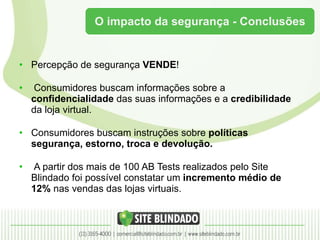 O impacto da segurança - Conclusões Percepção de segurança  VENDE ! Consumidores buscam informações sobre a  confidencialidade  das suas informações e a  credibilidade  da loja virtual. Consumidores buscam instruções sobre  políticas segurança, estorno, troca e devolução. A partir dos mais de 100 AB Tests realizados pelo Site Blindado foi possível constatar um  incremento médio de 12%  nas vendas das lojas virtuais. 