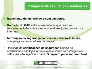 O impacto da segurança - Tendências Incremento do número de e-consumidores . Redução do GAP  entre consumidores que realizam movimentação bancária e e-consumidores (que compram na internet). Introdução da segurança no processo decisório  (mídia, shoppings e comparadores de preços). Inclusão de  certificações de segurança  e selos de credibilidade nas lojas virtuais, mas cuidado com imagens ou selos que não significam nada.  O impacto pode ser contrário! 