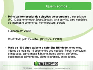 Quem somos... Principal fornecedor de soluções de segurança  e compliance (PCI-DSS) no formato  Saas (Security as a service)  para negócios de internet: e-commerce, home brokers, portais Fundada em 2005; Controlada pelo IdeiasNet (Bovespa: IDNT3) Mais de  500 sites exibem o selo Site Blindado , entre eles,  líderes de mais de 15 segmentos doe negócio: flores, curriculum, brinquedos, cama mesa & banho, home broker, perfumes, suplementos alimentares, eletro-eletrônico, entre outros. 