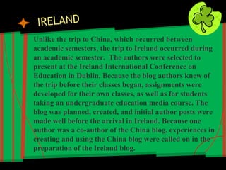 Unlike the trip to China, which occurred between
academic semesters, the trip to Ireland occurred during
an academic semester. The authors were selected to
present at the Ireland International Conference on
Education in Dublin. Because the blog authors knew of
the trip before their classes began, assignments were
developed for their own classes, as well as for students
taking an undergraduate education media course. The
blog was planned, created, and initial author posts were
made well before the arrival in Ireland. Because one
author was a co-author of the China blog, experiences in
creating and using the China blog were called on in the
preparation of the Ireland blog.
 