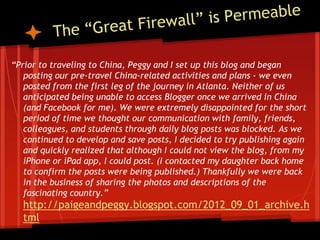 “Prior to traveling to China, Peggy and I set up this blog and began
   posting our pre-travel China-related activities and plans - we even
   posted from the first leg of the journey in Atlanta. Neither of us
   anticipated being unable to access Blogger once we arrived in China
   (and Facebook for me). We were extremely disappointed for the short
   period of time we thought our communication with family, friends,
   colleagues, and students through daily blog posts was blocked. As we
   continued to develop and save posts, I decided to try publishing again
   and quickly realized that although I could not view the blog, from my
   iPhone or iPad app, I could post. (I contacted my daughter back home
   to confirm the posts were being published.) Thankfully we were back
   in the business of sharing the photos and descriptions of the
   fascinating country.”
  http://paigeandpeggy.blogspot.com/2012_09_01_archive.h
  tml
 