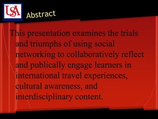 This presentation examines the trials
 and triumphs of using social
 networking to collaboratively reflect
 and publically engage learners in
 international travel experiences,
 cultural awareness, and
 interdisciplinary content.
 