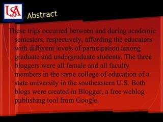 These trips occurred between and during academic
 semesters, respectively, affording the educators
 with different levels of participation among
 graduate and undergraduate students. The three
 bloggers were all female and all faculty
 members in the same college of education of a
 state university in the southeastern U.S. Both
 blogs were created in Blogger, a free weblog
 publishing tool from Google.
 