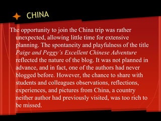 The opportunity to join the China trip was rather
  unexpected, allowing little time for extensive
  planning. The spontaneity and playfulness of the title
  Paige and Peggy’s Excellent Chinese Adventure
  reflected the nature of the blog. It was not planned in
  advance, and in fact, one of the authors had never
  blogged before. However, the chance to share with
  students and colleagues observations, reflections,
  experiences, and pictures from China, a country
  neither author had previously visited, was too rich to
  be missed.
 