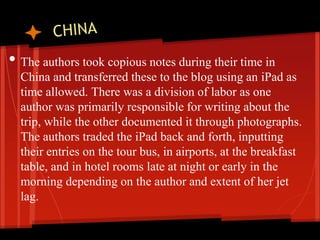 • The authors took copious notes during their time in
  China and transferred these to the blog using an iPad as
  time allowed. There was a division of labor as one
  author was primarily responsible for writing about the
  trip, while the other documented it through photographs.
  The authors traded the iPad back and forth, inputting
  their entries on the tour bus, in airports, at the breakfast
  table, and in hotel rooms late at night or early in the
  morning depending on the author and extent of her jet
  lag.
 