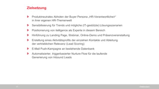 Zielsetzung
Produktneutrales Abholen der Buyer Persona „HR-Verantwortliche/r“
in ihrer eigenen HR-Themenwelt
Sensibilisierung für Trends und mögliche (IT-gestützte) Lösungsszenarien
Positionierung von itelligence als Experte in diesem Bereich
Hinführung zu Landing Page, Webinar, Online-Demo und Präsenzveranstaltung
Erstellung eines Aktivitätsprofils der einzelnen Kontakte und Ableitung
der vertrieblichen Relevanz (Lead Scoring)
E-Mail Push-Kampagne an bestehende Datenbank
Automatisierter, triggerbasierter Nurture Flow für die laufende
Generierung von Inbound Leads
SiteBoosters17
 
