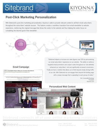 Post-Click Marketing Personalization
 With Sitebrand’s post-click marketing personalization, Kiyonna is able to provide relevant content to all their email subscribers
 throughout the subscribers’ website session. This feature creates a seamless transition from email newsletter to website
 experience, reinforcing the original message that drives the visitor to the website and thus helping the visitor focus on
 completing the desired goal of the newsletter.




                                                                                                                                          Sitebrand

                                                                                                                            Sitebrand




                     Email




                                                                “Sitebrand helped us increase our sales ﬁgures over 20% by personalizing
                                                                 our email subscribers' experience on our website. The ability to reinforce
                                                                targeted email promotions and coupon codes throughout our site deﬁnitely
           Email Campaign                                          enhanced our subscribers' visit and signiﬁcantly increased conversions.
                                                              Finally we have a solution that allows us to think beyond simply driving trafﬁc
                                                                  to our site. With Sitebrand we can engage them beyond the landing page
                                                                         with a unique message that is appealing to each group of visitor.”

                                                                                                                      Kim Camarella-Khanbeigi
                                                                                                                                    President
                                                                                                                                Kiyonna.com



                                                                  Personalized Web Content




Sitebrand connects all of your online marketing initiatives
                                                                                 Phone: 1-800-975-0820                                  Fax: 1-866-357-9375
                                                                                 Email: business@sitebrand.com                          Web: sitebrand.com
 