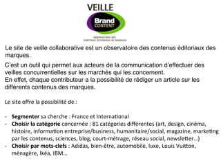 Le site de veille collaborative est un observatoire des contenus éditoriaux des
marques.!
Cʼest un outil qui permet aux acteurs de la communication dʼeffectuer des
veilles concurrentielles sur les marchés qui les concernent.!
En effet, chaque contributeur a la possibilité de rédiger un article sur les
différents contenus des marques.!
!
Le	
  site	
  oﬀre	
  la	
  possibilité	
  de	
  :	
  
	
  
-­‐  Segmenter	
  sa	
  cherche	
  :	
  France	
  et	
  Interna7onal	
  
-­‐  Choisir	
  la	
  catégorie	
  concernée	
  :	
  81	
  catégories	
  diﬀérentes	
  (art,	
  design,	
  cinéma,	
  
     histoire,	
  informa7on	
  entreprise/business,	
  humanitaire/social,	
  magazine,	
  marke7ng	
  
     par	
  les	
  contenus,	
  sciences,	
  blog,	
  court-­‐métrage,	
  réseau	
  social,	
  newsleDer…)	
  
-­‐  Choisir	
  par	
  mots-­‐clefs	
  :	
  Adidas,	
  bien-­‐être,	
  automobile,	
  luxe,	
  Louis	
  VuiDon,	
  
     ménagère,	
  Ikéa,	
  IBM…	
  
 