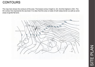 CONTOURS
The map here shows the contours of the area. The lowest contour height is -2m. And the highest is 34m. The
0m contour line represents the sea level. It is clear that this area is made of both steep terrain as well as some
areas of gentle flat land.

BRIDGE
MALACCA STRAIT

BEACH FOREST
MEROMICTIC
LAKE

LAND

SITE PLAN

MEROMICTIC
LAKE

BEACH

 