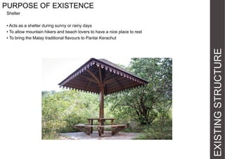 PURPOSE OF EXISTENCE
Shelter

EXISTING STRUCTURE

• Acts as a shelter during sunny or rainy days
• To allow mountain hikers and beach lovers to have a nice place to rest
• To bring the Malay traditional flavours to Pantai Kerachut

 