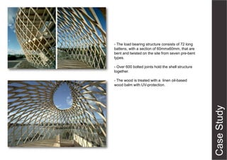 - The load bearing structure consists of 72 long
battens, with a section of 60mmx60mm, that are
bent and twisted on the site from seven pre-bent
types.
- Over 600 bolted joints hold the shell structure
together.
- The wood is treated with a linen oil-based
wood balm with UV-protection.

 