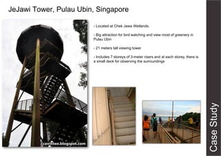 JeJawi Tower, Pulau Ubin, Singapore
- Located at Chek Jawa Wetlands,
- Big attraction for bird watching and view most of greenery in
Pulau Ubin
- 21 meters tall viewing tower
- Includes 7 storeys of 3-meter risers and at each storey, there is
a small deck for observing the surroundings

 
